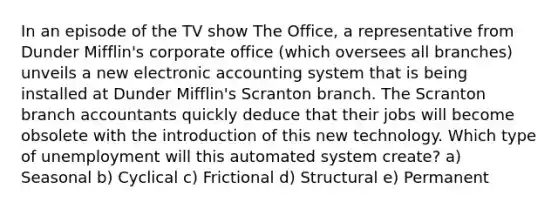 In an episode of the TV show The Office, a representative from Dunder Mifflin's corporate office (which oversees all branches) unveils a new electronic accounting system that is being installed at Dunder Mifflin's Scranton branch. The Scranton branch accountants quickly deduce that their jobs will become obsolete with the introduction of this new technology. Which type of unemployment will this automated system create? a) Seasonal b) Cyclical c) Frictional d) Structural e) Permanent