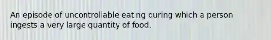 An episode of uncontrollable eating during which a person ingests a very large quantity of food.