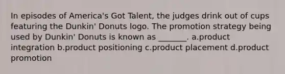 In episodes of America's Got Talent, the judges drink out of cups featuring the Dunkin' Donuts logo. The promotion strategy being used by Dunkin' Donuts is known as _______. a.product integration b.product positioning c.product placement d.product promotion