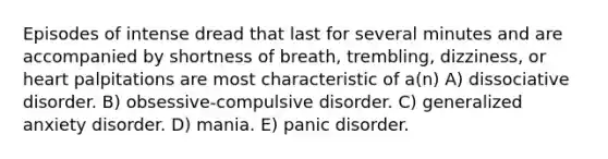 Episodes of intense dread that last for several minutes and are accompanied by shortness of breath, trembling, dizziness, or heart palpitations are most characteristic of a(n) A) dissociative disorder. B) obsessive-compulsive disorder. C) generalized anxiety disorder. D) mania. E) panic disorder.