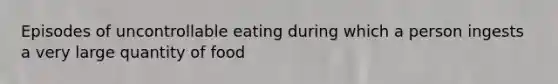 Episodes of uncontrollable eating during which a person ingests a very large quantity of food