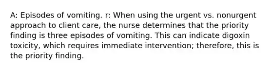 A: Episodes of vomiting. r: When using the urgent vs. nonurgent approach to client care, the nurse determines that the priority finding is three episodes of vomiting. This can indicate digoxin toxicity, which requires immediate intervention; therefore, this is the priority finding.