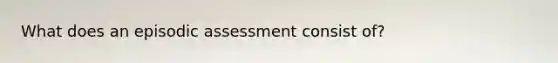 What does an episodic assessment consist of?