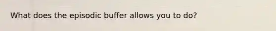 What does the episodic buffer allows you to do?
