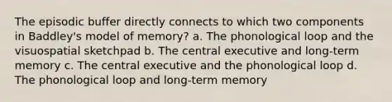 The episodic buffer directly connects to which two components in Baddley's model of memory? a. The phonological loop and the visuospatial sketchpad b. The central executive and long-term memory c. The central executive and the phonological loop d. The phonological loop and long-term memory