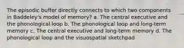 The episodic buffer directly connects to which two components in Baddeley's model of memory? a. The central executive and the phonological loop b. The phonological loop and long-term memory c. The central executive and long-term memory d. The phonological loop and the visuospatial sketchpad