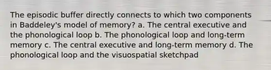 The episodic buffer directly connects to which two components in Baddeley's model of memory? a. The central executive and the phonological loop b. The phonological loop and long-term memory c. The central executive and long-term memory d. The phonological loop and the visuospatial sketchpad