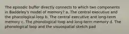 The episodic buffer directly connects to which two components in Baddeley's model of memory? a. The central executive and the phonological loop b. The central executive and long-term memory c. The phonological loop and long-term memory d. The phonological loop and the visuospatial sketch pad