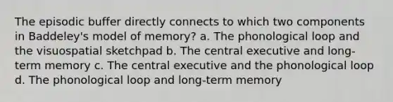 The episodic buffer directly connects to which two components in Baddeley's model of memory? a. The phonological loop and the visuospatial sketchpad b. The central executive and long-term memory c. The central executive and the phonological loop d. The phonological loop and long-term memory