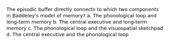 The episodic buffer directly connects to which two components in Baddeley's model of memory? a. The phonological loop and long-term memory b. The central executive and long-term memory c. The phonological loop and the visuospatial sketchpad d. The central executive and the phonological loop