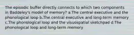 The episodic buffer directly connects to which two components in Baddeley's model of memory? a.The central executive and the phonological loop b.The central executive and long-term memory c.The phonological loop and the visuospatial sketchpad d.The phonological loop and long-term memory