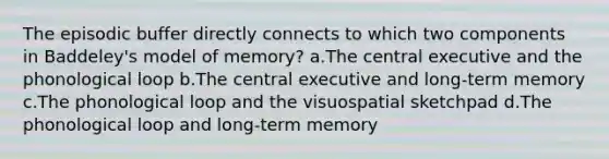 The episodic buffer directly connects to which two components in Baddeley's model of memory? a.The central executive and the phonological loop b.The central executive and long-term memory c.The phonological loop and the visuospatial sketchpad d.The phonological loop and long-term memory