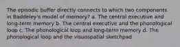 The episodic buffer directly connects to which two components in Baddeley's model of memory? a. The central executive and long-term memory b. The central executive and the phonological loop c. The phonological loop and long-term memory d. The phonological loop and the visuospatial sketchpad