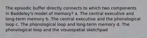 The episodic buffer directly connects to which two components in Baddeley's model of memory? a. The central executive and long-term memory b. The central executive and the phonological loop c. The phonological loop and long-term memory d. The phonological loop and the visuospatial sketchpad