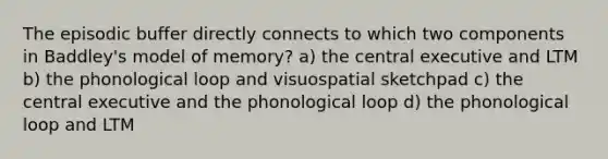 The episodic buffer directly connects to which two components in Baddley's model of memory? a) the central executive and LTM b) the phonological loop and visuospatial sketchpad c) the central executive and the phonological loop d) the phonological loop and LTM