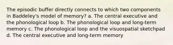 The episodic buffer directly connects to which two components in Baddeley's model of memory? a. The central executive and the phonological loop b. The phonological loop and long-term memory c. The phonological loop and the visuospatial sketchpad d. The central executive and long-term memory