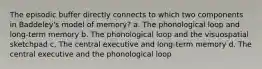 The episodic buffer directly connects to which two components in Baddeley's model of memory? a. The phonological loop and long-term memory b. The phonological loop and the visuospatial sketchpad c. The central executive and long-term memory d. The central executive and the phonological loop