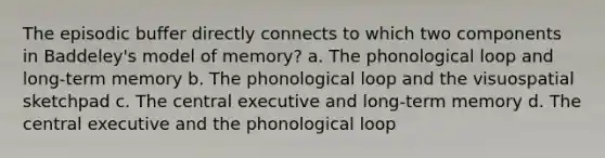 The episodic buffer directly connects to which two components in Baddeley's model of memory? a. The phonological loop and long-term memory b. The phonological loop and the visuospatial sketchpad c. The central executive and long-term memory d. The central executive and the phonological loop