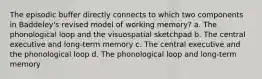 The episodic buffer directly connects to which two components in Baddeley's revised model of working memory? a. The phonological loop and the visuospatial sketchpad b. The central executive and long-term memory c. The central executive and the phonological loop d. The phonological loop and long-term memory