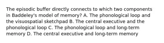 The episodic buffer directly connects to which two components in Baddeley's model of memory? A. The phonological loop and the visuospatial sketchpad B. The central executive and the phonological loop C. The phonological loop and long-term memory D. The central executive and long-term memory