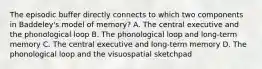 The episodic buffer directly connects to which two components in Baddeley's model of memory? A. The central executive and the phonological loop B. The phonological loop and long-term memory C. The central executive and long-term memory D. The phonological loop and the visuospatial sketchpad