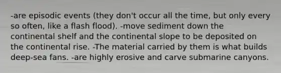 -are episodic events (they don't occur all the time, but only every so often, like a flash flood). -move sediment down the continental shelf and the continental slope to be deposited on the continental rise. -The material carried by them is what builds deep-sea fans. -are highly erosive and carve submarine canyons.