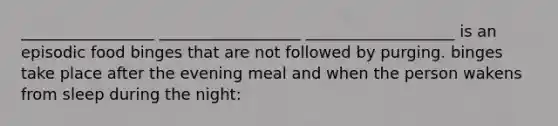 _________________ __________________ ___________________ is an episodic food binges that are not followed by purging. binges take place after the evening meal and when the person wakens from sleep during the night: