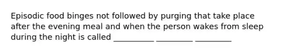 Episodic food binges not followed by purging that take place after the evening meal and when the person wakes from sleep during the night is called __________ _________ _________