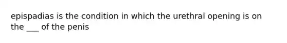 epispadias is the condition in which the urethral opening is on the ___ of the penis