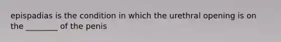 epispadias is the condition in which the urethral opening is on the ________ of the penis