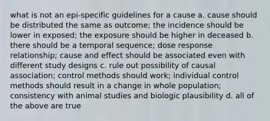 what is not an epi-specific guidelines for a cause a. cause should be distributed the same as outcome; the incidence should be lower in exposed; the exposure should be higher in deceased b. there should be a temporal sequence; dose response relationship; cause and effect should be associated even with different study designs c. rule out possibility of causal association; control methods should work; individual control methods should result in a change in whole population; consistency with animal studies and biologic plausibility d. all of the above are true