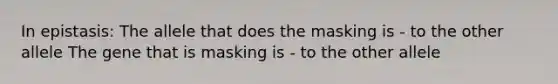 In epistasis: The allele that does the masking is - to the other allele The gene that is masking is - to the other allele