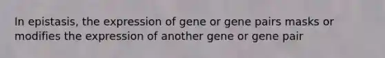 In epistasis, the expression of gene or gene pairs masks or modifies the expression of another gene or gene pair