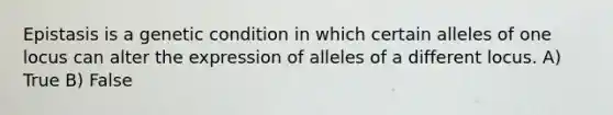 Epistasis is a genetic condition in which certain alleles of one locus can alter the expression of alleles of a different locus. A) True B) False