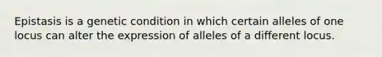 Epistasis is a genetic condition in which certain alleles of one locus can alter the expression of alleles of a different locus.