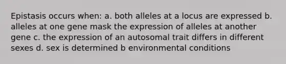 Epistasis occurs when: a. both alleles at a locus are expressed b. alleles at one gene mask the expression of alleles at another gene c. the expression of an autosomal trait differs in different sexes d. sex is determined b environmental conditions