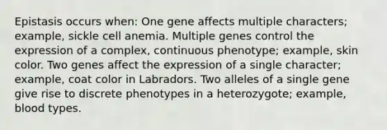 Epistasis occurs when: One gene affects multiple characters; example, sickle cell anemia. Multiple genes control the expression of a complex, continuous phenotype; example, skin color. Two genes affect the expression of a single character; example, coat color in Labradors. Two alleles of a single gene give rise to discrete phenotypes in a heterozygote; example, blood types.