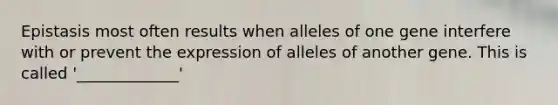 Epistasis most often results when alleles of one gene interfere with or prevent the expression of alleles of another gene. This is called '_____________'