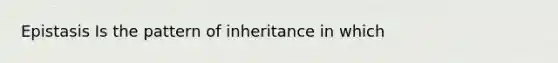 Epistasis Is the pattern of inheritance in which