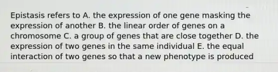 Epistasis refers to A. the expression of one gene masking the expression of another B. the linear order of genes on a chromosome C. a group of genes that are close together D. the expression of two genes in the same individual E. the equal interaction of two genes so that a new phenotype is produced