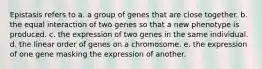 Epistasis refers to a. a group of genes that are close together. b. the equal interaction of two genes so that a new phenotype is produced. c. the expression of two genes in the same individual. d. the linear order of genes on a chromosome. e. the expression of one gene masking the expression of another.