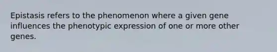 Epistasis refers to the phenomenon where a given gene influences the phenotypic expression of one or more other genes.