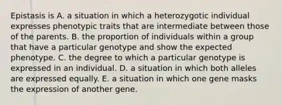 Epistasis is A. a situation in which a heterozygotic individual expresses phenotypic traits that are intermediate between those of the parents. B. the proportion of individuals within a group that have a particular genotype and show the expected phenotype. C. the degree to which a particular genotype is expressed in an individual. D. a situation in which both alleles are expressed equally. E. a situation in which one gene masks the expression of another gene.