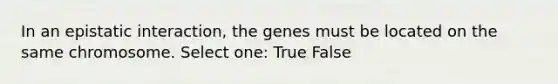 In an epistatic interaction, the genes must be located on the same chromosome. Select one: True False