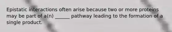 Epistatic interactions often arise because two or more proteins may be part of a(n) ______ pathway leading to the formation of a single product.