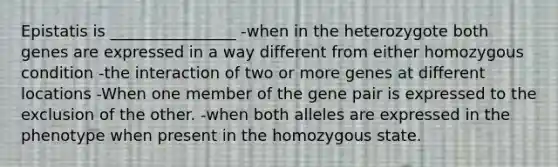 Epistatis is ________________ -when in the heterozygote both genes are expressed in a way different from either homozygous condition -the interaction of two or more genes at different locations -When one member of the gene pair is expressed to the exclusion of the other. -when both alleles are expressed in the phenotype when present in the homozygous state.