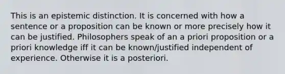 This is an epistemic distinction. It is concerned with how a sentence or a proposition can be known or more precisely how it can be justified. Philosophers speak of an a priori proposition or a priori knowledge iff it can be known/justified independent of experience. Otherwise it is a posteriori.