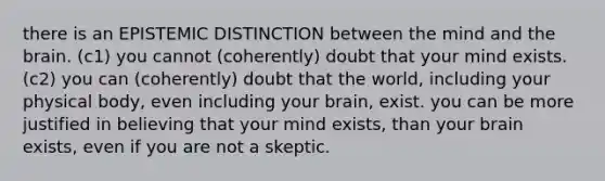 there is an EPISTEMIC DISTINCTION between the mind and the brain. (c1) you cannot (coherently) doubt that your mind exists. (c2) you can (coherently) doubt that the world, including your physical body, even including your brain, exist. you can be more justified in believing that your mind exists, than your brain exists, even if you are not a skeptic.