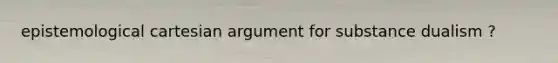 epistemological cartesian argument for substance dualism ?