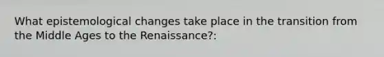 What epistemological changes take place in the transition from the Middle Ages to the Renaissance?: